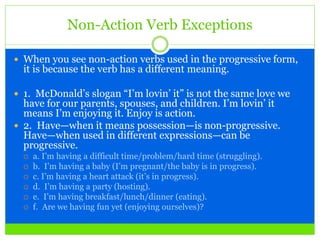 Non-Action Verb Exceptions
 When you see non-action verbs used in the progressive form,
it is because the verb has a different meaning.
 1. McDonald’s slogan “I’m lovin’ it” is not the same love we
have for our parents, spouses, and children. I’m lovin’ it
means I’m enjoying it. Enjoy is action.
 2. Have—when it means possession—is non-progressive.
Have—when used in different expressions—can be
progressive.
 a. I’m having a difficult time/problem/hard time (struggling).
 b. I’m having a baby (I’m pregnant/the baby is in progress).
 c. I’m having a heart attack (it’s in progress).
 d. I’m having a party (hosting).
 e. I’m having breakfast/lunch/dinner (eating).
 f. Are we having fun yet (enjoying ourselves)?
 