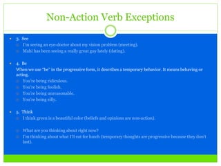 Non-Action Verb Exceptions
 3. See
 I’m seeing an eye-doctor about my vision problem (meeting).
 Mahi has been seeing a really great guy lately (dating).
 4. Be
When we use “be” in the progressive form, it describes a temporary behavior. It means behaving or
acting.
 You’re being ridiculous.
 You’re being foolish.
 You’re being unreasonable.
 You’re being silly.
 5. Think
 I think green is a beautiful color (beliefs and opinions are non-action).
 What are you thinking about right now?
 I’m thinking about what I’ll eat for lunch (temporary thoughts are progressive because they don’t
last).
 