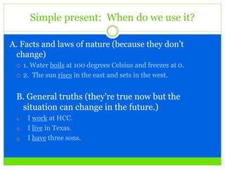 Simple present: When do we use it?
A. Facts and laws of nature (because they don’t
change)
 1. Water boils at 100 degrees Celsius and freezes at 0.
 2. The sun rises in the east and sets in the west.
B. General truths (they’re true now but the
situation can change in the future.)
1. I work at HCC.
2. I live in Texas.
3. I have three sons.
 