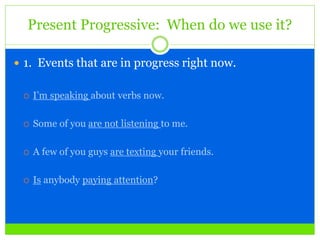 Present Progressive: When do we use it?
 1. Events that are in progress right now.
 I’m speaking about verbs now.
 Some of you are not listening to me.
 A few of you guys are texting your friends.
 Is anybody paying attention?
 