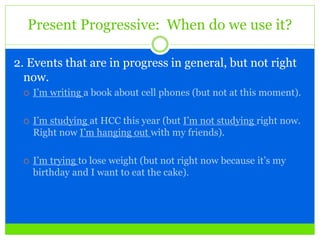 Present Progressive: When do we use it?
2. Events that are in progress in general, but not right
now.
 I’m writing a book about cell phones (but not at this moment).
 I’m studying at HCC this year (but I’m not studying right now.
Right now I’m hanging out with my friends).
 I’m trying to lose weight (but not right now because it’s my
birthday and I want to eat the cake).
 