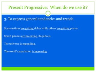 Present Progressive: When do we use it?
3. To express general tendencies and trends
Some nations are getting richer while others are getting poorer.
Smart phones are becoming ubiquitous.
The universe is expanding.
The world’s population is increasing.
 