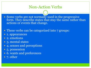 Non-Action Verbs
 Some verbs are not normally used in the progressive
form. They describe states that stay the same rather than
actions or events that change.
 These verbs can be categorized into 7 groups:
 1. appearances
 2. emotions
 3. mental states
 4. senses and perceptions
 5. possession
 6. wants and preferences
 7. other
 