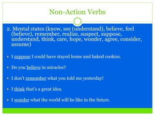 Non-Action Verbs
2. Mental states (know, see (understand), believe, feel
(believe), remember, realize, suspect, suppose,
understand, think, care, hope, wonder, agree, consider,
assume)
 I suppose I could have stayed home and baked cookies.
 Do you believe in miracles?
 I don’t remember what you told me yesterday!
 I think that’s a great idea.
 I wonder what the world will be like in the future.
 