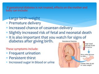 If gestational diabetes is not treated, effects on the mother and
baby can include:
 Large birth weight
 Premature delivery
 Increased chance of cesarean delivery
 Slightly increased risk of fetal and neonatal death
 It is also important that you watch for signs of
diabetes after giving birth.
These symptoms include:
 Frequent urination
 Persistent thirst
 Increased sugar in blood or urine
 