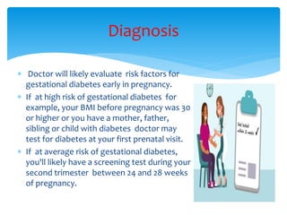  Doctor will likely evaluate risk factors for
gestational diabetes early in pregnancy.
 If at high risk of gestational diabetes for
example, your BMI before pregnancy was 30
or higher or you have a mother, father,
sibling or child with diabetes doctor may
test for diabetes at your first prenatal visit.
 If at average risk of gestational diabetes,
you'll likely have a screening test during your
second trimester between 24 and 28 weeks
of pregnancy.
Diagnosis
 