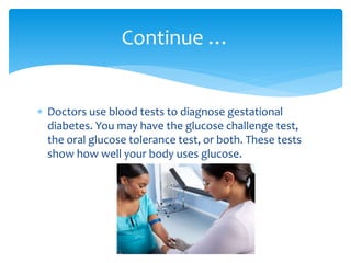  Doctors use blood tests to diagnose gestational
diabetes. You may have the glucose challenge test,
the oral glucose tolerance test, or both. These tests
show how well your body uses glucose.
Continue …
 