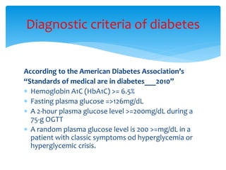 According to the American Diabetes Association’s
“Standards of medical are in diabetes___2010”
 Hemoglobin A1C (HbA1C) >= 6.5%
 Fasting plasma glucose =>126mg/dL
 A 2-hour plasma glucose level >=200mg/dL during a
75-g OGTT
 A random plasma glucose level is 200 >=mg/dL in a
patient with classic symptoms od hyperglycemia or
hyperglycemic crisis.
Diagnostic criteria of diabetes
 