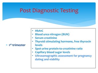  1st trimester
Post Diagnostic Testing
• HbA1C
• Blood urea nitrogen (BUN)
• Serum creatinine
• Thyroid stimulating hormone, free thyroxin
levels
• Spot urine protein-to-creatinine ratio
• Capillary blood sugar levels
• Ultrasonographic assessment for pregnancy
dating and viability
 