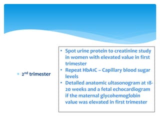  2nd trimester
• Spot urine protein to creatinine study
in women with elevated value in first
trimester
• Repeat HbA1C – Capillary blood sugar
levels
• Detailed anatomic ultasonogram at 18-
20 weeks and a fetal echocardiogram
if the maternal glycohemoglobin
value was elevated in first trimester
 