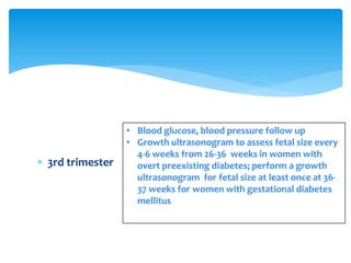  3rd trimester
• Blood glucose, blood pressure follow up
• Growth ultrasonogram to assess fetal size every
4-6 weeks from 26-36 weeks in women with
overt preexisting diabetes; perform a growth
ultrasonogram for fetal size at least once at 36-
37 weeks for women with gestational diabetes
mellitus
 