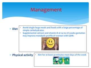 Management
 Diet
 Physical activity
• Avoid single large meals and foods with a large percentage of
simple carbohydrates.
• Supplemental calcium and vitamin D at 24 to 28 weeks gestation
may improve metabolic profile of women with GDM.
• Aim for at least 30 minutes most days of the week
 