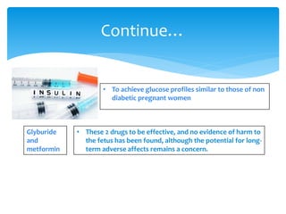 • To achieve glucose profiles similar to those of non
diabetic pregnant women
Continue…
Glyburide
and
metformin
• These 2 drugs to be effective, and no evidence of harm to
the fetus has been found, although the potential for long-
term adverse affects remains a concern.
 