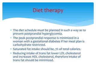  The diet schedule must be planned in such a way as to
prevent postprandial hyperglycemia.
 The peak postprandial response is minimized in a
woman with a gestational diabetes if her meal plan is
carbohydrate restricted.
 Saturated fat intake should be, 7% of total calories.
 Reducing intake of trans fat lower LDL cholesterol
and increases HDL cholesterol, therefore intake of
trans fat should be minimized.
Diet therapy
 