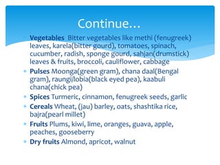  Vegetables Bitter vegetables like methi (fenugreek)
leaves, karela(bitter gourd), tomatoes, spinach,
cucumber, radish, sponge gourd, sahjan(drumstick)
leaves & fruits, broccoli, cauliflower, cabbage
 Pulses Moonga(green gram), chana daal(Bengal
gram), raungi/lobia(black eyed pea), kaabuli
chana(chick pea)
 Spices Turmeric, cinnamon, fenugreek seeds, garlic
 Cereals Wheat, (jau) barley, oats, shashtika rice,
bajra(pearl millet)
 Fruits Plums, kiwi, lime, oranges, guava, apple,
peaches, gooseberry
 Dry fruits Almond, apricot, walnut
Continue…
 