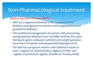 Medical Nutrition Therapy (MNT)
• MNT by a registered dietitian is the cornerstone for
diabetes management in women with pregestational and
gestational diabetes.
• The nutritional management of women with preexisting
and gestational diabetes does not differ and has the same
theraputic goals: adequate nutrition and weight gain,plus
prevention of ketosis and postprandial hyperglycemia.
• The diet for a pregnant women with diabetes include at
least 175g/day of carbohydrates, 28gday of fiber and
1.1gday of protein per kg/day. (Reader & Thomas,2008)
Non-Pharmacological treatment
 