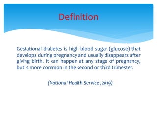 Gestational diabetes is high blood sugar (glucose) that
develops during pregnancy and usually disappears after
giving birth. It can happen at any stage of pregnancy,
but is more common in the second or third trimester.
(National Health Service ,2019)
Definition
 