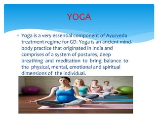  Yoga is a very essential component of Ayurveda
treatment regime for GD. Yoga is an ancient mind-
body practice that originated in India and
comprises of a system of postures, deep
breathing and meditation to bring balance to
the physical, mental, emotional and spiritual
dimensions of the individual.
YOGA
 