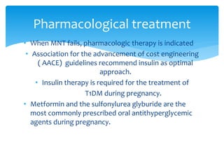 • When MNT fails, pharmacologic therapy is indicated
• Association for the advancement of cost engineering
( AACE) guidelines recommend insulin as optimal
approach.
• Insulin therapy is required for the treatment of
T1DM during pregnancy.
• Metformin and the sulfonylurea glyburide are the
most commonly prescribed oral antithyperglycemic
agents during pregnancy.
Pharmacological treatment
 