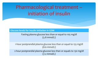 Glucose levels for insulin initiation in GDM
Fasting plasma glucose less than or equal to 105 mg/dl
(5.8 mmol/L)
1-hour postprandial plasma glucose less than or equal to 155 mg/dl
(8.6 mmol/L)
2-hour postprandial plasma glucose less than or equals to 130 mg/dl
(7.2 mmol/L)
Pharmacological treatment –
initiation of insulin
 