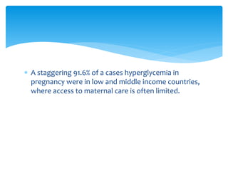  A staggering 91.6% of a cases hyperglycemia in
pregnancy were in low and middle income countries,
where access to maternal care is often limited.
 