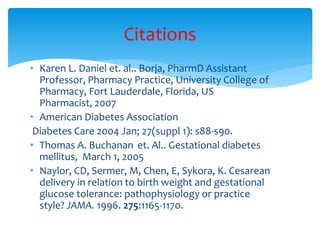 • Karen L. Daniel et. al.. Borja, PharmD Assistant
Professor, Pharmacy Practice, University College of
Pharmacy, Fort Lauderdale, Florida, US
Pharmacist, 2007
• American Diabetes Association
Diabetes Care 2004 Jan; 27(suppl 1): s88-s90.
• Thomas A. Buchanan et. Al.. Gestational diabetes
mellitus, March 1, 2005
• Naylor, CD, Sermer, M, Chen, E, Sykora, K. Cesarean
delivery in relation to birth weight and gestational
glucose tolerance: pathophysiology or practice
style? JAMA. 1996. 275:1165-1170.
Citations
 