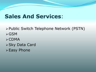 Sales And Services:

 Public Switch Telephone Network (PSTN)
 GSM
 CDMA
 Sky Data Card
 Easy Phone
 
