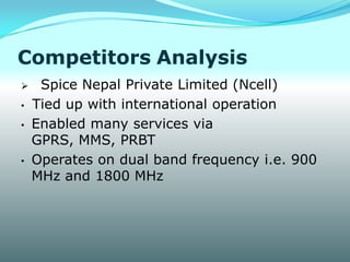 Competitors Analysis
    Spice Nepal Private Limited (Ncell)
•   Tied up with international operation
•   Enabled many services via
    GPRS, MMS, PRBT
•   Operates on dual band frequency i.e. 900
    MHz and 1800 MHz
 