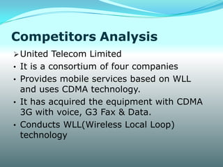 Competitors Analysis
 United Telecom Limited
• It is a consortium of four companies
• Provides mobile services based on WLL
  and uses CDMA technology.
• It has acquired the equipment with CDMA
  3G with voice, G3 Fax & Data.
• Conducts WLL(Wireless Local Loop)
  technology
 