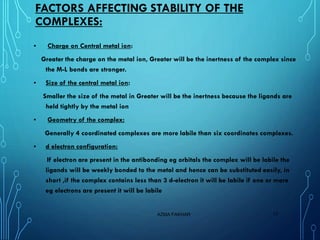 FACTORS AFFECTING STABILITY OF THE
COMPLEXES:
▪ Charge on Central metal ion:
Greater the charge on the metal ion, Greater will be the inertness of the complex since
the M-L bonds are stronger.
▪ Size of the central metal ion:
Smaller the size of the metal in Greater will be the inertness because the ligands are
held tightly by the metal ion
▪ Geometry of the complex:
Generally 4 coordinated complexes are more labile than six coordinates complexes.
▪ d electron configuration:
If electron are present in the antibonding eg orbitals the complex will be labile the
ligands will be weekly bonded to the metal and hence can be substituted easily, in
short ,if the complex contains less than 3 d-electron it will be labile if one or more
eg electrons are present it will be labile
AZMA FAKHAR 17
 