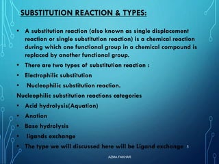 SUBSTITUTION REACTION & TYPES:
▪ A substitution reaction (also known as single displacement
reaction or single substitution reaction) is a chemical reaction
during which one functional group in a chemical compound is
replaced by another functional group.
▪ There are two types of substitution reaction :
▪ Electrophilic substitution
▪ Nucleophilic substitution reaction.
Nucleophilic substitution reactions categories
▪ Acid hydrolysis(Aquation)
▪ Anation
▪ Base hydrolysis
▪ ligands exchange
▪ The type we will discussed here will be Ligand exchange
AZMA FAKHAR
5
 