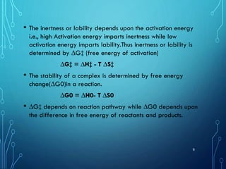 • The inertness or lability depends upon the activation energy
i.e., high Activation energy imparts inertness while low
activation energy imparts lability.Thus inertness or lability is
determined by ∆G‡ (free energy of activation)
∆G‡ = ∆H‡ - T ∆S‡
• The stability of a complex is determined by free energy
change(∆G0)in a reaction.
∆G0 = ∆H0- T ∆S0
• ∆G‡ depends on reaction pathway while ∆G0 depends upon
the difference in free energy of reactants and products.
9
 