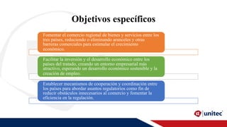 Objetivos específicos
Fomentar el comercio regional de bienes y servicios entre los
tres países, reduciendo o eliminando aranceles y otras
barreras comerciales para estimular el crecimiento
económico.
Facilitar la inversión y el desarrollo económico entre los
países del tratado, creando un entorno empresarial más
atractivo, esperando un desarrollo económico sostenible y la
creación de empleo.
Establecer mecanismos de cooperación y coordinación entre
los países para abordar asuntos regulatorios como fin de
reducir obstáculos innecesarios al comercio y fomentar la
eficiencia en la regulación.
 