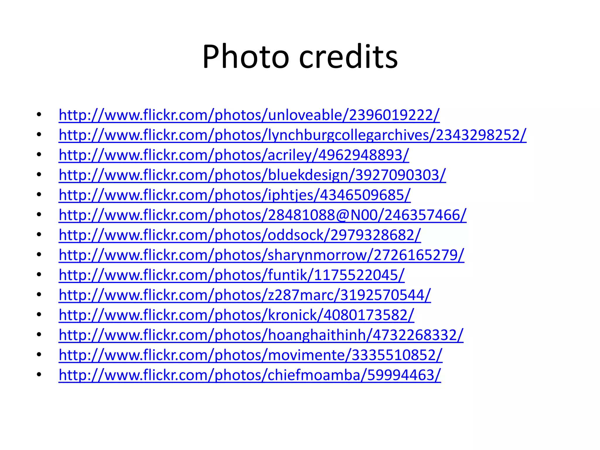 Photo creditshttp://www.flickr.com/photos/unloveable/2396019222/http://www.flickr.com/photos/lynchburgcollegarchives/2343298252/http://www.flickr.com/photos/acriley/4962948893/http://www.flickr.com/photos/bluekdesign/3927090303/http://www.flickr.com/photos/iphtjes/4346509685/http://www.flickr.com/photos/28481088@N00/246357466/http://www.flickr.com/photos/oddsock/2979328682/http://www.flickr.com/photos/sharynmorrow/2726165279/http://www.flickr.com/photos/funtik/1175522045/http://www.flickr.com/photos/z287marc/3192570544/http://www.flickr.com/photos/kronick/4080173582/http://www.flickr.com/photos/hoanghaithinh/4732268332/http://www.flickr.com/photos/movimente/3335510852/http://www.flickr.com/photos/chiefmoamba/59994463/