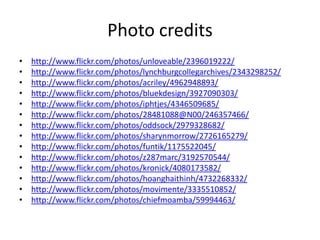 Photo creditshttp://www.flickr.com/photos/unloveable/2396019222/http://www.flickr.com/photos/lynchburgcollegarchives/2343298252/http://www.flickr.com/photos/acriley/4962948893/http://www.flickr.com/photos/bluekdesign/3927090303/http://www.flickr.com/photos/iphtjes/4346509685/http://www.flickr.com/photos/28481088@N00/246357466/http://www.flickr.com/photos/oddsock/2979328682/http://www.flickr.com/photos/sharynmorrow/2726165279/http://www.flickr.com/photos/funtik/1175522045/http://www.flickr.com/photos/z287marc/3192570544/http://www.flickr.com/photos/kronick/4080173582/http://www.flickr.com/photos/hoanghaithinh/4732268332/http://www.flickr.com/photos/movimente/3335510852/http://www.flickr.com/photos/chiefmoamba/59994463/