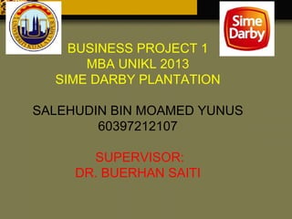 BUSINESS PROJECT 1
MBA UNIKL 2013
SIME DARBY PLANTATION
SALEHUDIN BIN MOAMED YUNUS
60397212107
SUPERVISOR:
DR. BUERHAN SAITI

 