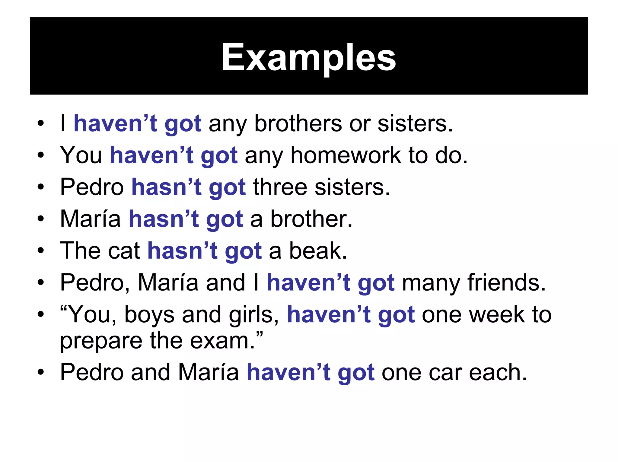 Examples
• I haven’t got any brothers or sisters.
• You haven’t got any homework to do.
• Pedro hasn’t got three sisters.
• María hasn’t got a brother.
• The cat hasn’t got a beak.
• Pedro, María and I haven’t got many friends.
• “You, boys and girls, haven’t got one week to
  prepare the exam.”
• Pedro and María haven’t got one car each.
 