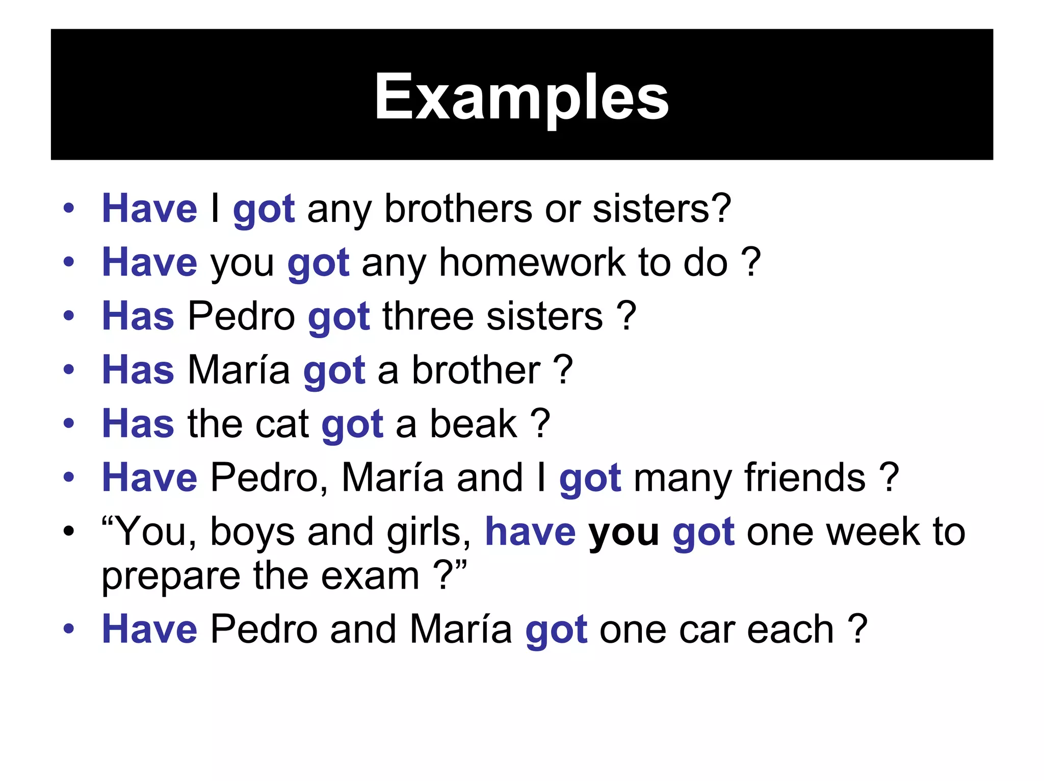 Examples
• Have I got any brothers or sisters?
• Have you got any homework to do ?
• Has Pedro got three sisters ?
• Has María got a brother ?
• Has the cat got a beak ?
• Have Pedro, María and I got many friends ?
• “You, boys and girls, have you got one week to
  prepare the exam ?”
• Have Pedro and María got one car each ?
 