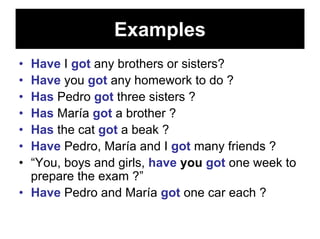 Examples
• Have I got any brothers or sisters?
• Have you got any homework to do ?
• Has Pedro got three sisters ?
• Has María got a brother ?
• Has the cat got a beak ?
• Have Pedro, María and I got many friends ?
• “You, boys and girls, have you got one week to
  prepare the exam ?”
• Have Pedro and María got one car each ?
 