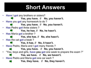 Short Answers
•   Have I got any brothers or sisters?
                 Yes, you have. // No, you haven’t.
•   Have you got any homework to do ?
                 Yes, you have. // No, you haven’t.
•   Has Pedro got three sisters ?
                 Yes, he has. // No, he hasn’t.
•   Has María got a brother ?
                 Yes, she has. // No, she hasn’t.
•   Has the cat got a beak ?
                 Yes, it has. // No, it hasn’t.
•   Have Pedro, María and I got many friends ?
                 Yes, you have. // No, you haven’t.
•   “You, boys and girls, have you got one week to prepare the exam ?”
                 Yes, we have. // No, we haven’t.
•   Have Pedro and María got one car each ?
                 Yes, they have. // No, they haven’t.
 