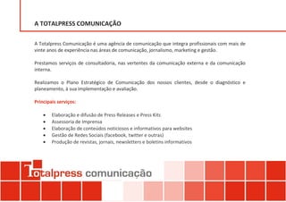 A TOTALPRESS COMUNICAÇÃO

A Totalpress Comunicação é uma agência de comunicação que integra profissionais com mais de
vinte anos de experiência nas áreas de comunicação, jornalismo, marketing e gestão.

Prestamos serviços de consultadoria, nas vertentes da comunicação externa e da comunicação
interna.

Realizamos o Plano Estratégico de Comunicação dos nossos clientes, desde o diagnóstico e
planeamento, à sua implementação e avaliação.

Principais serviços:

       Elaboração e difusão de Press Releases e Press Kits
       Assessoria de Imprensa
       Elaboração de conteúdos noticiosos e informativos para websites
       Gestão de Redes Sociais (facebook, twitter e outras)
       Produção de revistas, jornais, newsletters e boletins informativos
 
