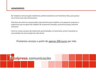 HONORÁRIOS


Na Totalpress Comunicação trabalhamos preferencialmente com honorários fixos, pois parece-
nos a forma mais clara de funcionar.

Pelo facto de estarmos vocacionados especialmente para trabalhar com pequenas empresas e
organismos que em geral não dispõem de orçamentos elevados, praticamos preços bastante
acessíveis.

Como os nossos serviços são totalmente personalizados, os honorários variam consoante as
necessidades de comunicação de cada cliente.



      Prestamos serviços a partir de apenas 300 euros por mês.
 