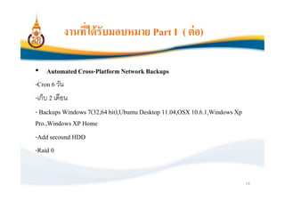 งานทีได้ รับมอบหมาย Part I ( ต่ อ)

• Automated Cross-Platform Network Backups
-Cron 6 วัน
-เก็บ 2 เดือน
- Backups Windows 7(32,64 bit),Ubuntu Desktop 11.04,OSX 10.6.1,Windows Xp
Pro.,Windows XP Home
-Add secound HDD
-Raid 0


                                                                            14
 