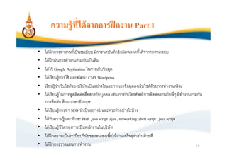 ความรู้ ทีได้ จากการฝึ กงาน Part I

•   ได้ ฝึกการทํางานทีเป็ นระเบียบ มีการจดบันทึกข้ อผิดพลาดทีได้ จากการทดสอบ
•   ได้ ฝึกฝนการทํางานร่ วมกันเป็ นทีม
•   ได้ ใช้ Google Application ในการเก็บข้ อมูล
•   ได้ เรี ยนรู้ การใช้ และพัฒนา CMS Wordpress
•   เรี ยนรู้ ว่าเว็บไซต์ของบริษัทเป็ นอย่างไรและการเอาข้ อมูลลงเว็บไซต์ด้วยการทํางานจริ งเ
•   ได้ เรี ยนรู้ ในการพูดติดต่อสือสารกับบุคคล เช่น การรับโทรศัพท์ การติดต่องานกับพีๆ ทีทํางานร่ วมกัน
    การติดต่อ ด้ วยภาษาอังกฤษ
•   ได้ เรี ยนรู้ การทํา SEO ว่าเป็ นอย่างไรและควรทําอย่างไรบ้ าง
•   ได้ รับความรู้ และทักษะ PHP ,java script ,ajax , networking ,shell script , java script
•   ได้ เรี ยนรู้ ชีวิตของการเป็ นพนักงานในบริษัท
•   ได้ ฝึกความเป็ นระเบียบวินยของตนเองเพือให้ งานเสร็จลุลวงไปด้ วยดี
                                    ั                           ่
•   ได้ ฝึกการวางแผนการทํางาน                                                                     17
 