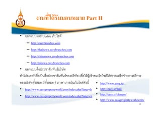งานทีได้ รับมอบหมาย Part II

• ออกแบบและ Update เว็บไซต์
     – http://easybranches.com
     – http://thainews.easybranches.com
     – http://chinanews.easybranches.com
     – http://nieuws.easybranches.com
• ออกแบบสือประชาสัมพันธ์ บริ ษัท
ทําโปสเตอร์ เพือเป็ นสือประชาสัมพันธ์ ของบริ ษัท เพือให้ ผ้ เู ข้ าชมเว็บไซต์ได้ ทราบเครื อข่ายการบริ การ
ของบริษัททังหมด มีทงหมด 4 ภาษา ภายในเว็บไซต์ดงนี
                       ั                              ั             • http://www.easy.tc/
• http://www.easypropertyworld.com/index.php?lang=th • http://easy.tc/thai/
• http://www.easypropertyworld.com/index.php?lang=cn • http://easy.tc/chinese/
                                                                    • http://www.easypropertyworld.com/
                                                                                                    18
 