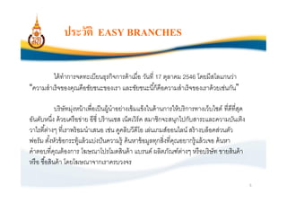 ประวัติ EASY BRANCHES

         ได้ ทําการจดทะเบียนธุรกิจการค้ าเมือ วันที 17 ตุลาคม 2546 โดยมีสโลแกนว่า
“ความสําเร็ จของคุณคือชัยชนะของเรา และชัยชนะนีก็คือความสําเร็ จของเราด้ วยเช่นกัน”

            บริ ษัทมุ่งหน้ าเพือเป็ นผู้นําอย่างเข้ มแข็งในด้ านการให้ บริ การทางเว็บไซต์ ทีดีทีสุด
อันดับหนึง ด้ วยเครื อข่าย อีซี บร๊ านเชส เน็ตเวิร์ค สมาชิกจะสนุกไปกับสาระและความบันเทิง
วาไรตีต่างๆ ทีเราพร้ อมนําเสนอ เช่น ดูคลิบวีดีโอ เล่นเกมส์ออนไลน์ สร้ างบล็อคส่วนตัว
ฟอรัม ตังหัวข้ อกระทู้แล้ วแบ่งปั นความรู้ ค้ นหาข้ อมูลทุกสิงทีคุณอยากรู้ แล้ วเจอ ค้ นหา
คําตอบทีคุณต้ องการ โฆษณาโปรโมตสินค้ า แบรนด์ ผลิตภัณฑ์ตางๆ หรื อบริ ษัท ขายสินค้ า
                                                                        ่
หรื อ ซือสินค้ า โดยโฆษณาจากเราครบวงจร

                                                                                                      5
 