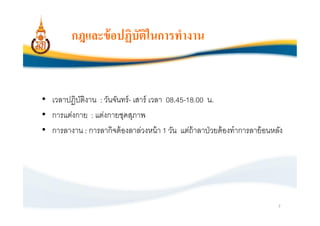 กฎและข้ อปฏิบัตในการทํางาน
                        ิ


• เวลาปฏิบติงาน : วันจันทร์ - เสาร์ เวลา 08.45-18.00 น.
          ั
• การแต่งกาย : แต่งกายชุดสุภาพ
• การลางาน : การลากิจต้ องลาล่วงหน้ า 1 วัน แต่ถ้าลาป่ วยต้ องทําการลาย้ อนหลัง




                                                                             7
 