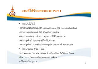 งานทีได้ รับมอบหมาย Part I

• พัฒนาเว็บไซต์
-ออกแบบและพัฒนา เว็บไซต์ totalrecoil.com.au ใหม่ (www.totalrecoil.net)
-ออกแบบและพัฒนา เว็บไซต์ Classified ของบริษัท
-พัฒนา Module และแก้ ไข CSS Style งานทีได้ รับมอบหมาย
-พัฒนา ชุดคําสัง แปลภาษาอัตโนมัติ 20 ภาษา
-พัฒนา ชุดคําสัง ในการคิดค่าบริการลูกค้ า ประเภท ฟรี, 15วันม 30วัน
• พัฒนาระบบ สํารองข้ อมูล
-ทําการทดสอบ Tool และ Package เพือเปรียบเทียบ ฟั งก์ชนการทํางาน
                                                       ั
-จัดทํา ระบบ Cross-platform automated backups
-แก้ ไขและปรับปรุงระบบ                                                   8
 