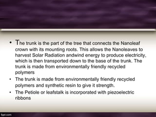 • The trunk is the part of the tree that connects the Nanoleaf
crown with its mounting roots. This allows the Nanoleaves to
harvest Solar Radiation andwind energy to produce electricity,
which is then transported down to the base of the trunk. The
trunk is made from environmentally friendly recycled
polymers
• The trunk is made from environmentally friendly recycled
polymers and synthetic resin to give it strength.
• The Petiole or leafstalk is incorporated with piezoelectric
ribbons
 