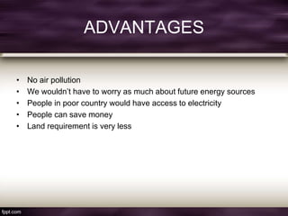 ADVANTAGES
• No air pollution
• We wouldn’t have to worry as much about future energy sources
• People in poor country would have access to electricity
• People can save money
• Land requirement is very less
 